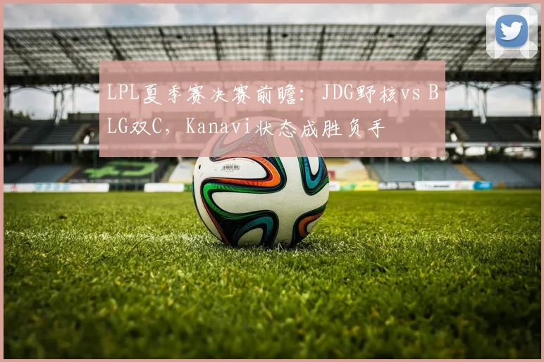 LPL夏季赛决赛前瞻：JDG野核vs BLG双C，Kanavi状态成胜负手