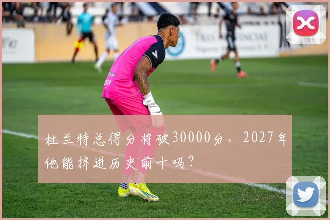 杜兰特总得分将破30000分,2027年他能挤进历史前十吗?